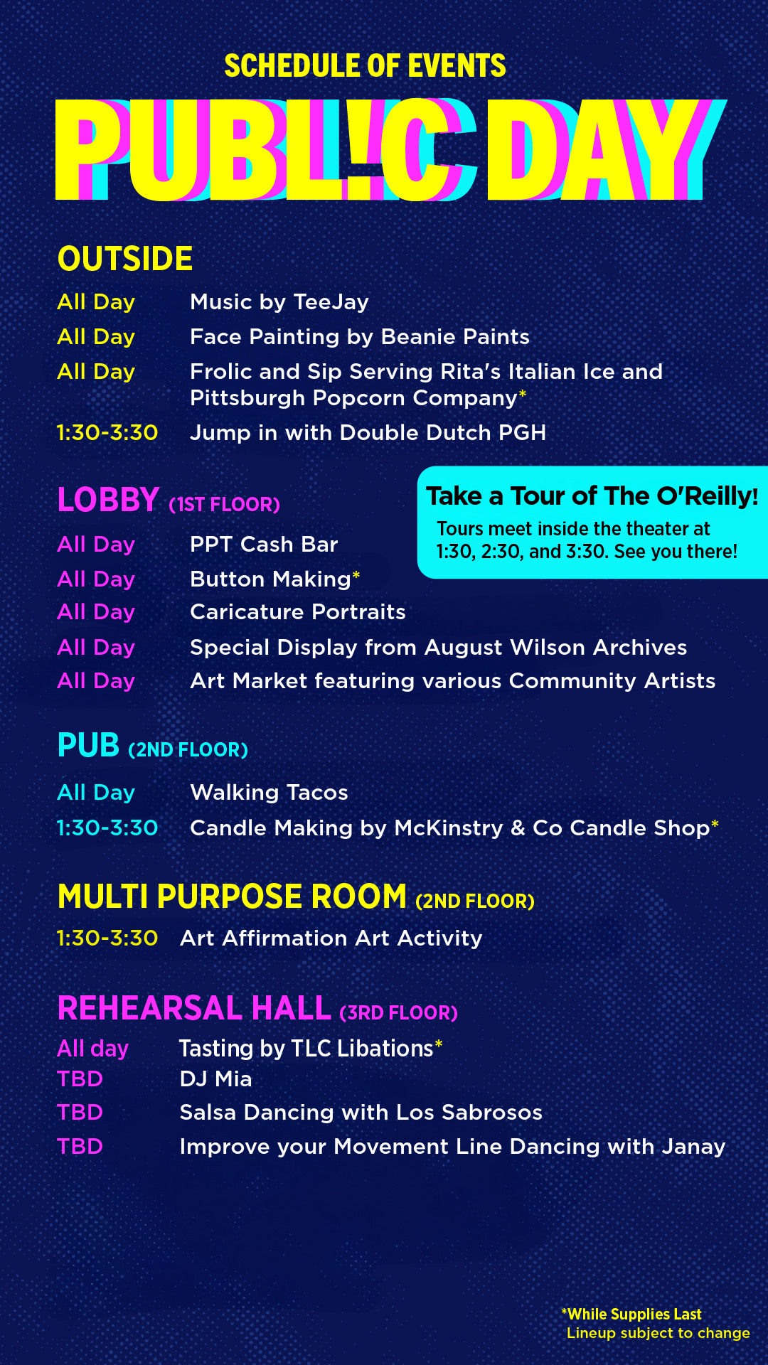 Hotel Band SCHEDULE OF EVENTS PUBLIC DAY OUTSIDE 1:30-3:30 Music by TeeJay Face Painting by Beanie Paints Frolic and Sip Serving Rita's Italian Ice and Pittsburgh Popcorn Company* Jump in with Double Dutch PGH Take a Tour of The O'Reilly! Tours meet inside the theater at 1:30, 2:30, and 3:30. See you there! Special Display from August Wilson Archives Art Market featuring various Community Artists PUB (2ND FLOOR) All Day 1:30-3:30 Walking Tacos Candle Making by McKinstry & Co Candle Shop* MULTI PURPOSE ROOM (2ND FLOOR) 1:30-3:30 Art Affirmation Art Activity REHEARSAL HALL (3RD FLOOR) All day Tasting by TLC Libations* DJ Mia Salsa Dancing with Los Sabrosos Improve your Movement Line Dancing with Janay